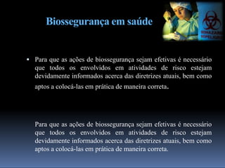 Biossegurança em saúde
 Para que as ações de biossegurança sejam efetivas é necessário
que todos os envolvidos em atividades de risco estejam
devidamente informados acerca das diretrizes atuais, bem como
aptos a colocá-las em prática de maneira correta.
Para que as ações de biossegurança sejam efetivas é necessário
que todos os envolvidos em atividades de risco estejam
devidamente informados acerca das diretrizes atuais, bem como
aptos a colocá-las em prática de maneira correta.
 