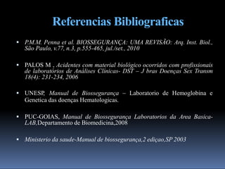 Referencias Bibliograficas
 P.M.M. Penna et al. BIOSSEGURANÇA: UMA REVISÃO: Arq. Inst. Biol.,
São Paulo, v.77, n.3, p.555-465, jul./set., 2010
 PALOS M , Acidentes com material biológico ocorridos com profissionais
de laboratórios de Análises Clínicas- DST – J bras Doenças Sex Transm
18(4): 231-234, 2006
 UNESP
, Manual de Biossegurança – Laboratorio de Hemoglobina e
Genetica das doenças Hematologicas.
 PUC-GOIAS, Manual de Biossegurança Laboratorios da Area Basica-
LAB,Departamento de Biomedicina,2008
 Ministerio da saude-Manual de biossegurança,2 ediçao,SP 2003
 