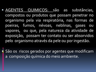  AGENTES QUIMICOS: são as substâncias,
compostos ou produtos que possam penetrar no
organismo pela via respiratória, nas formas de
poeiras, fumos, névoas, neblinas, gases ou
vapores, ou que, pela natureza da atividade de
exposição, possam ter contato ou ser absorvidos
pelo organismo através da pele ou por ingestão.
 São os riscos gerados por agentes que modificam
a composição química do meio ambiente.
 
