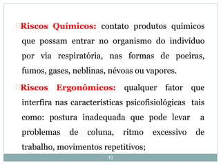 10
Riscos Químicos: contato produtos químicos
que possam entrar no organismo do indivíduo
por via respiratória, nas formas de poeiras,
fumos, gases, neblinas, névoas ou vapores.
Riscos Ergonômicos: qualquer fator que
interfira nas características psicofisiológicas tais
como: postura inadequada que pode levar a
problemas de coluna, ritmo excessivo de
trabalho, movimentos repetitivos;
 