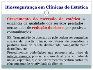 Biossegurança em Clínicas de Estética
Crescimento do mercado de estética =
exigência da qualidade dos serviços prestados =
necessidade de redução de riscos por possíveis
contaminações.
EX: Transmissão de doenças de pele podem ser contraídas
através de pincéis, pinças, extratores de comedões e
pústulas, lixas de caneta diamantada, compartilhamento
de toalhas, etc.
Procedimentos podológicos que possuem alto risco de
infecção cruzada, pois se faz o uso de alicates, cortador de
unhas, espátulas, que são instrumentais perfuro cortantes,
e há uma grande rotatividade de clientes;
 