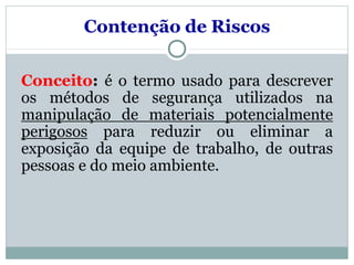 Conceito: é o termo usado para descrever
os métodos de segurança utilizados na
manipulação de materiais potencialmente
perigosos para reduzir ou eliminar a
exposição da equipe de trabalho, de outras
pessoas e do meio ambiente.
Contenção de Riscos
 