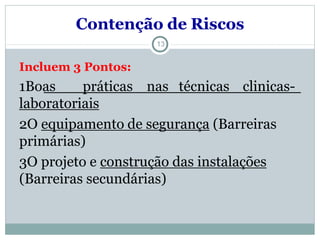 13
Incluem 3 Pontos:
1Boas práticas nas técnicas clinicas-
laboratoriais
2O equipamento de segurança (Barreiras
primárias)
3O projeto e construção das instalações
(Barreiras secundárias)
Contenção de Riscos
 