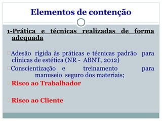 Elementos de contenção
forma
1-Prática e técnicas realizadas de
adequada
Adesão rígida às práticas e técnicas padrão para
clinicas de estética (NR - ABNT, 2012)
Conscientização e treinamento para
manuseio seguro dos materiais;
Risco ao Trabalhador
Risco ao Cliente
 