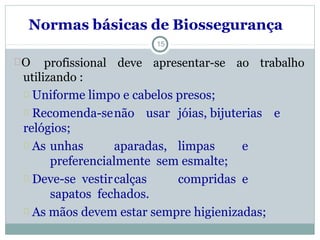 Normas básicas de Biossegurança
O profissional deve apresentar-se ao trabalho
utilizando :
Uniforme limpo e cabelos presos;
Recomenda-senão usar jóias, bijuterias e
relógios;
As unhas aparadas, limpas e
preferencialmente sem esmalte;
Deve-se vestircalças compridas e
sapatos fechados.
As mãos devem estar sempre higienizadas;
15
 