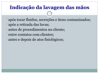 Indicação da lavagem das mãos
17
após tocar fluidos, secreções e itens contaminados;
após a retirada das luvas;
antes de procedimentos no cliente;
entre contatos com clientes;
antes e depois de atos fisiológicos;
 
