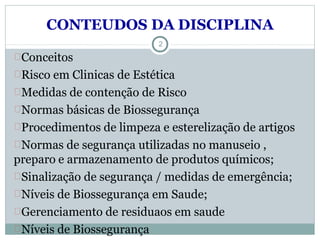 CONTEUDOS DA DISCIPLINA
Conceitos
Risco em Clinicas de Estética
Medidas de contenção de Risco
Normas básicas de Biossegurança
Procedimentos de limpeza e esterelização de artigos
Normas de segurança utilizadas no manuseio ,
preparo e armazenamento de produtos químicos;
Sinalização de segurança / medidas de emergência;
Níveis de Biossegurança em Saude;
Gerenciamento de residuaos em saude
Níveis de Biossegurança
2
 