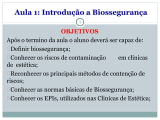 Aula 1: Introdução a Biossegurança
3
OBJETIVOS
Após o termino da aula o aluno deverá ser capaz de:
Definir biossegurança;
Conhecer os riscos de contaminação em clínicas
de estética;
Reconhecer os principais métodos de contenção de
riscos;
Conhecer as normas básicas de Biossegurança;
Conhecer os EPIs, utilizados nas Clinicas de Estética;
 