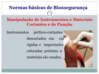 31
Manipulação de Instrumentos e Materiais
Cortantes e de Punção
Instrumentos pérfuro-cortantes devem ser
descartados em caixas apropriadas,
rígidas e impermeáveis que devem ser
colocadas próximo a área em que os
materiais são usados.
Normas básicas de Biossegurança
 