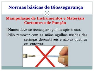 33
Manipulação de Instrumentos e Materiais
Cortantes e de Punção
Nunca deve-se reencapar agulhas após o uso.
Não remover com as mãos agulhas usadas das
seringas descartáveis e não as quebrar
ou entortar.
Normas básicas de Biossegurança
 