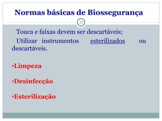 35
Normas básicas de Biossegurança
Touca e faixas devem ser descartáveis;
Utilizar instrumentos esterilizados ou
descartáveis.
•Limpeza
•Desinfecção
•Esterilização
 