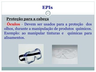EPIs
Proteção para a cabeça
Óculos - Devem ser usados para a proteção dos
olhos, durante a manipulação de produtos químicos.
Exemplo: ao manipular tinturas e químicas para
alisamentos.
41
 