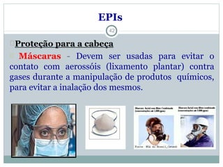 EPIs
Proteção para a cabeça
Máscaras - Devem ser usadas para evitar o
contato com aerossóis (lixamento plantar) contra
gases durante a manipulação de produtos químicos,
para evitar a inalação dos mesmos.
42
 