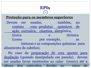 44
EPIs
Proteção para os membros superiores
Devem ser usadas, também, no
contato com produtos químicos de
ação corrosiva, cáustica, alergênica,
tóxica e térmica
(como por exemplo, as
tinturas e as composições químicas para
alisamento de cabelos).
No caso da preparação de cera quente para
depilação (quando manipulada em panela), devem
ser usadas luvas resistentes ao calor (couro) até a
altura dos cotovelos, devido ao risco de
 