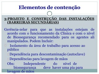 Elementos de contenção
3-PROJETO E CONSTRUÇÃO DAS INSTALAÇÕES
(BARREIRAS SECUNDÁRIAS)
Gerência-zelar para que as instalações estejam de
acordo com o funcionamento da Clinica e com o nível
de Biossegurança recomendado para os agentes ali
manipulados. Podem Incluir:
Isolamento da área de trabalho para acesso ao
público
Dependência para descontaminação (autoclave)
Dependências para lavagem de mãos
Obs: Independente do nível de
biossegurança deve haver uma pia para
lavagem de mãos
 