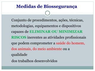 Medidas de Biossegurança
Conjunto de procedimentos, ações, técnicas,
metodologias, equipamentos e dispositivos
capazes de ELIMINAR OU MINIMIZAR
RISCOS inerentes as atividades profissionais
que podem comprometer a saúde do homem,
dos animais, do meio ambiente ou a
qualidade
dos trabalhos desenvolvidos
 