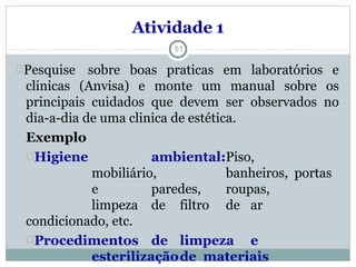 Atividade 1
Pesquise
clinicas
sobre boas praticas em laboratórios e
(Anvisa) e monte um manual sobre os
principais cuidados que devem ser observados no
dia-a-dia de uma clinica de estética.
Exemplo
Higiene ambiental:Piso,
mobiliário, banheiros, portas
e paredes, roupas,
limpeza de filtro de ar
condicionado, etc.
Procedimentos de limpeza e
esterilizaçãode materiais
51
 