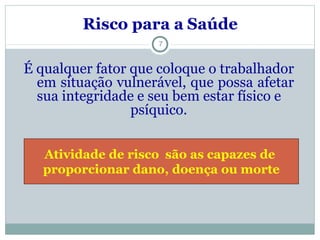 Risco para a Saúde
7
É qualquer fator que coloque o trabalhador
em situação vulnerável, que possa afetar
sua integridade e seu bem estar físico e
psíquico.
Atividade de risco são as capazes de
proporcionar dano, doença ou morte
 