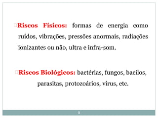 9
Riscos Físicos: formas de energia como
ruídos, vibrações, pressões anormais, radiações
ionizantes ou não, ultra e infra-som.
Riscos Biológicos: bactérias, fungos, bacilos,
parasitas, protozoários, vírus, etc.
 