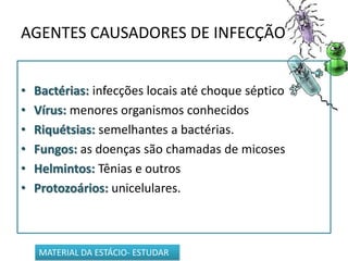 AGENTES CAUSADORES DE INFECÇÃO
• Bactérias: infecções locais até choque séptico
• Vírus: menores organismos conhecidos
• Riquétsias: semelhantes a bactérias.
• Fungos: as doenças são chamadas de micoses
• Helmintos: Tênias e outros
• Protozoários: unicelulares.
MATERIAL DA ESTÁCIO- ESTUDAR
 