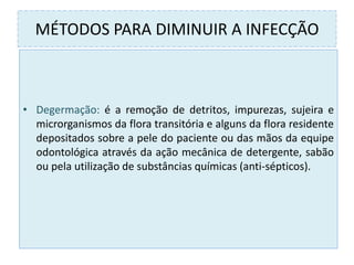 MÉTODOS PARA DIMINUIR A INFECÇÃO
• Degermação: é a remoção de detritos, impurezas, sujeira e
microrganismos da flora transitória e alguns da flora residente
depositados sobre a pele do paciente ou das mãos da equipe
odontológica através da ação mecânica de detergente, sabão
ou pela utilização de substâncias químicas (anti-sépticos).
 