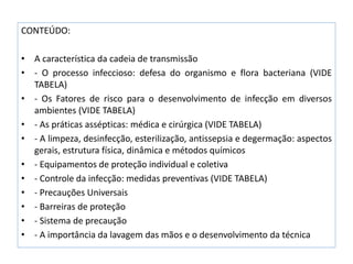 CONTEÚDO:
• A característica da cadeia de transmissão
• - O processo infeccioso: defesa do organismo e flora bacteriana (VIDE
TABELA)
• - Os Fatores de risco para o desenvolvimento de infecção em diversos
ambientes (VIDE TABELA)
• - As práticas assépticas: médica e cirúrgica (VIDE TABELA)
• - A limpeza, desinfecção, esterilização, antissepsia e degermação: aspectos
gerais, estrutura física, dinâmica e métodos químicos
• - Equipamentos de proteção individual e coletiva
• - Controle da infecção: medidas preventivas (VIDE TABELA)
• - Precauções Universais
• - Barreiras de proteção
• - Sistema de precaução
• - A importância da lavagem das mãos e o desenvolvimento da técnica
 