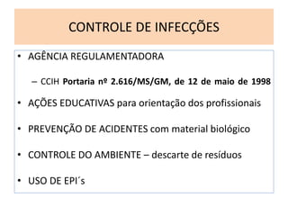 CONTROLE DE INFECÇÕES
• AGÊNCIA REGULAMENTADORA
– CCIH Portaria nº 2.616/MS/GM, de 12 de maio de 1998
• AÇÕES EDUCATIVAS para orientação dos profissionais
• PREVENÇÃO DE ACIDENTES com material biológico
• CONTROLE DO AMBIENTE – descarte de resíduos
• USO DE EPI´s
 