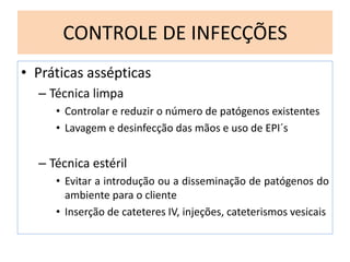 CONTROLE DE INFECÇÕES
• Práticas assépticas
– Técnica limpa
• Controlar e reduzir o número de patógenos existentes
• Lavagem e desinfecção das mãos e uso de EPI´s
– Técnica estéril
• Evitar a introdução ou a disseminação de patógenos do
ambiente para o cliente
• Inserção de cateteres IV, injeções, cateterismos vesicais
 