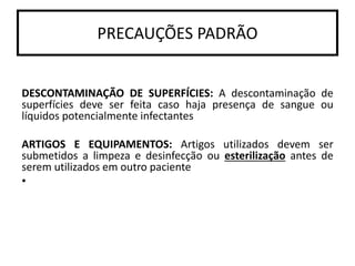 DESCONTAMINAÇÃO DE SUPERFÍCIES: A descontaminação de
superfícies deve ser feita caso haja presença de sangue ou
líquidos potencialmente infectantes
ARTIGOS E EQUIPAMENTOS: Artigos utilizados devem ser
submetidos a limpeza e desinfecção ou esterilização antes de
serem utilizados em outro paciente
•
PRECAUÇÕES PADRÃO
 