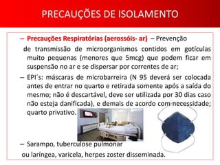 PRECAUÇÕES DE ISOLAMENTO
– Precauções Respiratórias (aerossóis- ar) – Prevenção
de transmissão de microorganismos contidos em gotículas
muito pequenas (menores que 5mcg) que podem ficar em
suspensão no ar e se dispersar por correntes de ar;
– EPI´s: máscaras de microbarreira (N 95 deverá ser colocada
antes de entrar no quarto e retirada somente após a saída do
mesmo; não é descartável, deve ser utilizada por 30 dias caso
não esteja danificada), e demais de acordo com necessidade;
quarto privativo.
– Sarampo, tuberculose pulmonar
ou laríngea, varicela, herpes zoster disseminada.
 