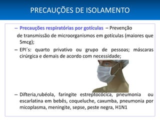 PRECAUÇÕES DE ISOLAMENTO
– Precauções respiratórias por gotículas – Prevenção
de transmissão de microorganismos em gotículas (maiores que
5mcg);
– EPI´s: quarto privativo ou grupo de pessoas; máscaras
cirúrgica e demais de acordo com necessidade;
– Difteria,rubéola, faringite estreptocócica, pneumonia ou
escarlatina em bebês, coqueluche, caxumba, pneumonia por
micoplasma, meningite, sepse, peste negra, H1N1
 