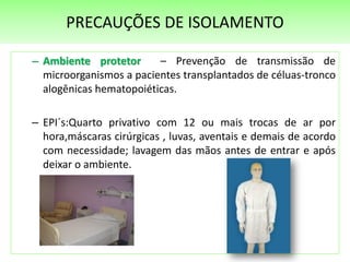 PRECAUÇÕES DE ISOLAMENTO
– Ambiente protetor – Prevenção de transmissão de
microorganismos a pacientes transplantados de céluas-tronco
alogênicas hematopoiéticas.
– EPI´s:Quarto privativo com 12 ou mais trocas de ar por
hora,máscaras cirúrgicas , luvas, aventais e demais de acordo
com necessidade; lavagem das mãos antes de entrar e após
deixar o ambiente.
 