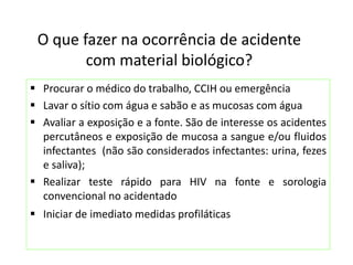 O que fazer na ocorrência de acidente
com material biológico?
 Procurar o médico do trabalho, CCIH ou emergência
 Lavar o sítio com água e sabão e as mucosas com água
 Avaliar a exposição e a fonte. São de interesse os acidentes
percutâneos e exposição de mucosa a sangue e/ou fluidos
infectantes (não são considerados infectantes: urina, fezes
e saliva);
 Realizar teste rápido para HIV na fonte e sorologia
convencional no acidentado
 Iniciar de imediato medidas profiláticas
 