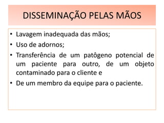 DISSEMINAÇÃO PELAS MÃOS
• Lavagem inadequada das mãos;
• Uso de adornos;
• Transferência de um patôgeno potencial de
um paciente para outro, de um objeto
contaminado para o cliente e
• De um membro da equipe para o paciente.
 