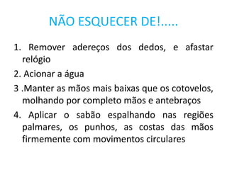 NÃO ESQUECER DE!.....
1. Remover adereços dos dedos, e afastar
relógio
2. Acionar a água
3 .Manter as mãos mais baixas que os cotovelos,
molhando por completo mãos e antebraços
4. Aplicar o sabão espalhando nas regiões
palmares, os punhos, as costas das mãos
firmemente com movimentos circulares
 