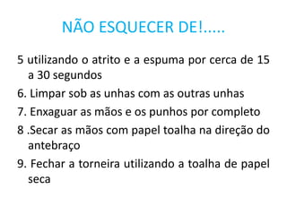 5 utilizando o atrito e a espuma por cerca de 15
a 30 segundos
6. Limpar sob as unhas com as outras unhas
7. Enxaguar as mãos e os punhos por completo
8 .Secar as mãos com papel toalha na direção do
antebraço
9. Fechar a torneira utilizando a toalha de papel
seca
NÃO ESQUECER DE!.....
 