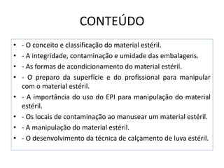 CONTEÚDO
• - O conceito e classificação do material estéril.
• - A integridade, contaminação e umidade das embalagens.
• - As formas de acondicionamento do material estéril.
• - O preparo da superfície e do profissional para manipular
com o material estéril.
• - A importância do uso do EPI para manipulação do material
estéril.
• - Os locais de contaminação ao manusear um material estéril.
• - A manipulação do material estéril.
• - O desenvolvimento da técnica de calçamento de luva estéril.
 