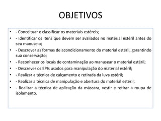 OBJETIVOS
• - Conceituar e classificar os materiais estéreis;
• - Identificar os itens que devem ser avaliados no material estéril antes do
seu manuseio;
• - Descrever as formas de acondicionamento do material estéril, garantindo
sua conservação;
• - Reconhecer os locais de contaminação ao manusear o material estéril;
• - Descrever os EPIs usados para manipulação do material estéril;
• - Realizar a técnica de calçamento e retirada da luva estéril;
• - Realizar a técnica de manipulação e abertura do material estéril;
• - Realizar a técnica de aplicação da máscara, vestir e retirar a roupa de
isolamento.
 