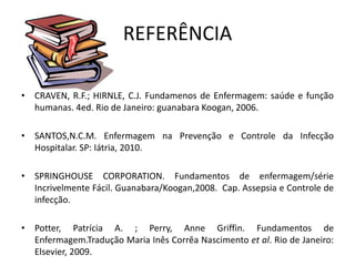 REFERÊNCIA
• CRAVEN, R.F.; HIRNLE, C.J. Fundamenos de Enfermagem: saúde e função
humanas. 4ed. Rio de Janeiro: guanabara Koogan, 2006.
• SANTOS,N.C.M. Enfermagem na Prevenção e Controle da Infecção
Hospitalar. SP: Iátria, 2010.
• SPRINGHOUSE CORPORATION. Fundamentos de enfermagem/série
Incrivelmente Fácil. Guanabara/Koogan,2008. Cap. Assepsia e Controle de
infecção.
• Potter, Patrícia A. ; Perry, Anne Griffin. Fundamentos de
Enfermagem.Tradução Maria Inês Corrêa Nascimento et al. Rio de Janeiro:
Elsevier, 2009.
 