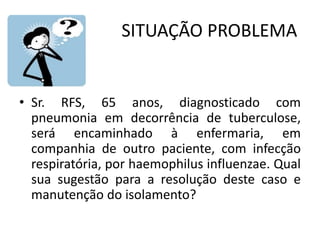 SITUAÇÃO PROBLEMA
• Sr. RFS, 65 anos, diagnosticado com
pneumonia em decorrência de tuberculose,
será encaminhado à enfermaria, em
companhia de outro paciente, com infecção
respiratória, por haemophilus influenzae. Qual
sua sugestão para a resolução deste caso e
manutenção do isolamento?
 