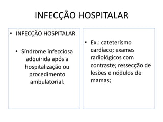 INFECÇÃO HOSPITALAR
• INFECÇÃO HOSPITALAR
• Síndrome infecciosa
adquirida após a
hospitalização ou
procedimento
ambulatorial.
• Ex.: cateterismo
cardíaco; exames
radiológicos com
contraste; ressecção de
lesões e nódulos de
mamas;
 