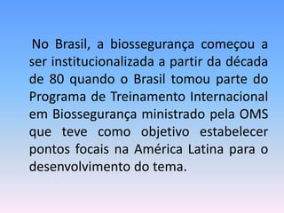 No Brasil, a biossegurança começou a
ser institucionalizada a partir da década
de 80 quando o Brasil tomou parte do
Programa de Treinamento Internacional
em Biossegurança ministrado pela OMS
que teve como objetivo estabelecer
pontos focais na América Latina para o
desenvolvimento do tema.
 