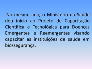 No mesmo ano, o Ministério da Saúde
deu início ao Projeto de Capacitação
Científica e Tecnológica para Doenças
Emergentes e Reemergentes visando
capacitar as instituições de saúde em
biossegurança.
 
