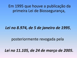 Em 1995 que houve a publicação da
primeira Lei de Biossegurança,
Lei no 8.974, de 5 de janeiro de 1995,
posteriormente revogada pela
Lei no 11.105, de 24 de março de 2005.
 