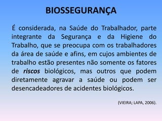 BIOSSEGURANÇA
É considerada, na Saúde do Trabalhador, parte
integrante da Segurança e da Higiene do
Trabalho, que se preocupa com os trabalhadores
da área de saúde e afins, em cujos ambientes de
trabalho estão presentes não somente os fatores
de riscos biológicos, mas outros que podem
diretamente agravar a saúde ou podem ser
desencadeadores de acidentes biológicos.
(VIEIRA; LAPA, 2006).
 