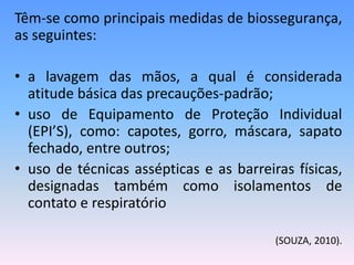 Têm-se como principais medidas de biossegurança,
as seguintes:
• a lavagem das mãos, a qual é considerada
atitude básica das precauções-padrão;
• uso de Equipamento de Proteção Individual
(EPI’S), como: capotes, gorro, máscara, sapato
fechado, entre outros;
• uso de técnicas assépticas e as barreiras físicas,
designadas também como isolamentos de
contato e respiratório
(SOUZA, 2010).
 