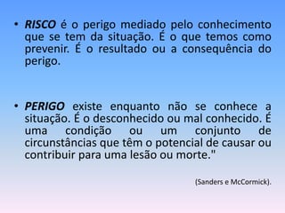 • RISCO é o perigo mediado pelo conhecimento
que se tem da situação. É o que temos como
prevenir. É o resultado ou a consequência do
perigo.
• PERIGO existe enquanto não se conhece a
situação. É o desconhecido ou mal conhecido. É
uma condição ou um conjunto de
circunstâncias que têm o potencial de causar ou
contribuir para uma lesão ou morte."
(Sanders e McCormick).
 