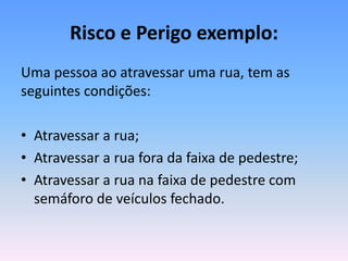 Risco e Perigo exemplo:
Uma pessoa ao atravessar uma rua, tem as
seguintes condições:
• Atravessar a rua;
• Atravessar a rua fora da faixa de pedestre;
• Atravessar a rua na faixa de pedestre com
semáforo de veículos fechado.
 