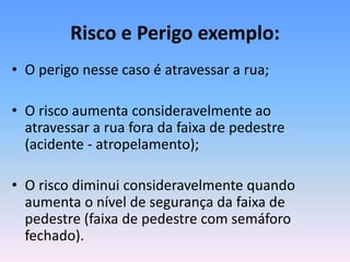 Risco e Perigo exemplo:
• O perigo nesse caso é atravessar a rua;
• O risco aumenta consideravelmente ao
atravessar a rua fora da faixa de pedestre
(acidente - atropelamento);
• O risco diminui consideravelmente quando
aumenta o nível de segurança da faixa de
pedestre (faixa de pedestre com semáforo
fechado).
 