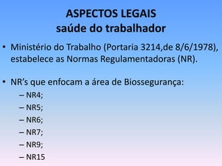 ASPECTOS LEGAIS
saúde do trabalhador
• Ministério do Trabalho (Portaria 3214,de 8/6/1978),
estabelece as Normas Regulamentadoras (NR).
• NR’s que enfocam a área de Biossegurança:
– NR4;
– NR5;
– NR6;
– NR7;
– NR9;
– NR15
 